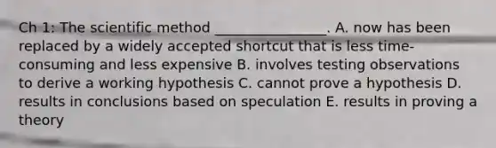 Ch 1: The scientific method ________________. A. now has been replaced by a widely accepted shortcut that is less time-consuming and less expensive B. involves testing observations to derive a working hypothesis C. cannot prove a hypothesis D. results in conclusions based on speculation E. results in proving a theory