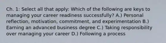 Ch. 1: Select all that apply: Which of the following are keys to managing your career readiness successfully? A.) Personal reflection, motivation, commitment, and experimentation B.) Earning an advanced business degree C.) Taking responsibility over managing your career D.) Following a process