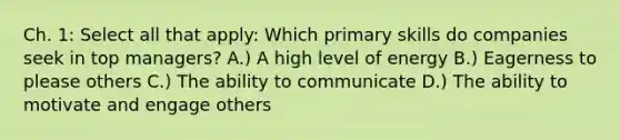 Ch. 1: Select all that apply: Which primary skills do companies seek in top managers? A.) A high level of energy B.) Eagerness to please others C.) The ability to communicate D.) The ability to motivate and engage others