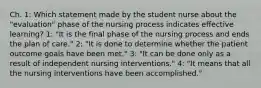 Ch. 1: Which statement made by the student nurse about the "evaluation" phase of the nursing process indicates effective learning? 1: "It is the final phase of the nursing process and ends the plan of care." 2: "It is done to determine whether the patient outcome goals have been met." 3: "It can be done only as a result of independent nursing interventions." 4: "It means that all the nursing interventions have been accomplished."