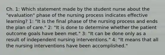 Ch. 1: Which statement made by the student nurse about the "evaluation" phase of the nursing process indicates effective learning? 1: "It is the final phase of the nursing process and ends the plan of care." 2: "It is done to determine whether the patient outcome goals have been met." 3: "It can be done only as a result of independent nursing interventions." 4: "It means that all the nursing interventions have been accomplished."