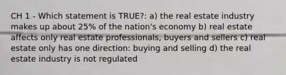 CH 1 - Which statement is TRUE?: a) the real estate industry makes up about 25% of the nation's economy b) real estate affects only real estate professionals, buyers and sellers c) real estate only has one direction: buying and selling d) the real estate industry is not regulated