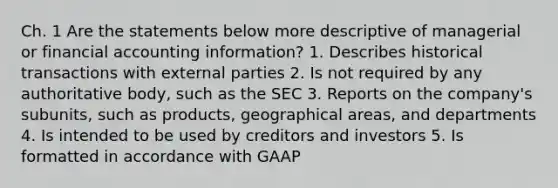 Ch. 1 Are the statements below more descriptive of managerial or financial accounting information? 1. Describes historical transactions with external parties 2. Is not required by any authoritative body, such as the SEC 3. Reports on the company's subunits, such as products, geographical areas, and departments 4. Is intended to be used by creditors and investors 5. Is formatted in accordance with GAAP