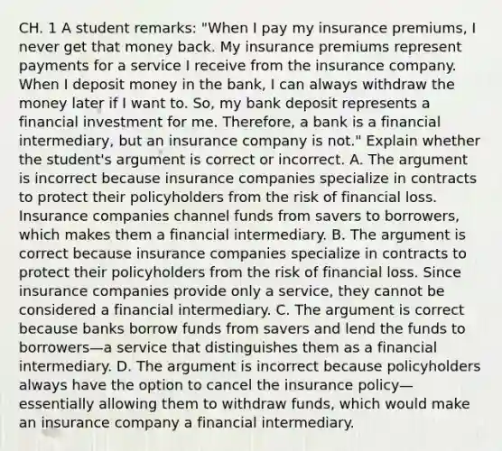 CH. 1 A student​ remarks: "When I pay my insurance​ premiums, I never get that money back. My insurance premiums represent payments for a service I receive from the insurance company. When I deposit money in the​ bank, I can always withdraw the money later if I want to.​ So, my bank deposit represents a financial investment for me.​ Therefore, a bank is a financial​ intermediary, but an insurance company is not." Explain whether the​ student's argument is correct or incorrect. A. The argument is incorrect because insurance companies specialize in contracts to protect their policyholders from the risk of financial loss. Insurance companies channel funds from savers to​ borrowers, which makes them a financial intermediary. B. The argument is correct because insurance companies specialize in contracts to protect their policyholders from the risk of financial loss. Since insurance companies provide only a​ service, they cannot be considered a financial intermediary. C. The argument is correct because banks borrow funds from savers and lend the funds to borrowers—a service that distinguishes them as a financial intermediary. D. The argument is incorrect because policyholders always have the option to cancel the insurance policy—essentially allowing them to withdraw​ funds, which would make an insurance company a financial intermediary.