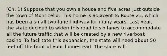 (Ch. 1) Suppose that you own a house and five acres just outside the town of Monticello. This home is adjacent to Route 23, which has been a small two-lane highway for many years. Last year, the state decided to widen this road to six lanes to accommodate all the future traffic that will be created by a new riverboat casino. To facilitate this expansion, the state will need about 50 feet off the front of your homestead. The state will: