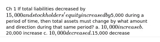 Ch 1 If total liabilities decreased by 15,000 and stockholders' equity increased by5,000 during a period of time, then total assets must change by what amount and direction during that same period? a. 10,000 increase b.20,000 increase c. 10,000 decrease d.15,000 decrease