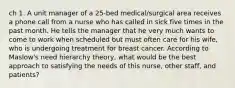 ch 1. A unit manager of a 25-bed medical/surgical area receives a phone call from a nurse who has called in sick five times in the past month. He tells the manager that he very much wants to come to work when scheduled but must often care for his wife, who is undergoing treatment for breast cancer. According to Maslow's need hierarchy theory, what would be the best approach to satisfying the needs of this nurse, other staff, and patients?