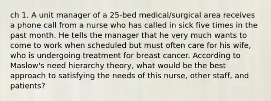 ch 1. A unit manager of a 25-bed medical/surgical area receives a phone call from a nurse who has called in sick five times in the past month. He tells the manager that he very much wants to come to work when scheduled but must often care for his wife, who is undergoing treatment for breast cancer. According to Maslow's need hierarchy theory, what would be the best approach to satisfying the needs of this nurse, other staff, and patients?