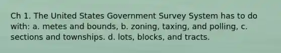 Ch 1. The United States Government Survey System has to do with: a. metes and bounds, b. zoning, taxing, and polling, c. sections and townships. d. lots, blocks, and tracts.