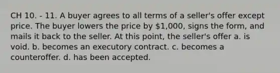 CH 10. - 11. A buyer agrees to all terms of a seller's offer except price. The buyer lowers the price by 1,000, signs the form, and mails it back to the seller. At this point, the seller's offer a. is void. b. becomes an executory contract. c. becomes a counteroffer. d. has been accepted.