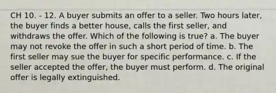 CH 10. - 12. A buyer submits an offer to a seller. Two hours later, the buyer finds a better house, calls the first seller, and withdraws the offer. Which of the following is true? a. The buyer may not revoke the offer in such a short period of time. b. The first seller may sue the buyer for specific performance. c. If the seller accepted the offer, the buyer must perform. d. The original offer is legally extinguished.