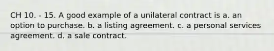 CH 10. - 15. A good example of a unilateral contract is a. an option to purchase. b. a listing agreement. c. a personal services agreement. d. a sale contract.