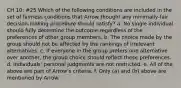 CH 10: #25 Which of the following conditions are included in the set of fairness conditions that Arrow thought any minimally-fair decision-making procedure should satisfy? a. No single individual should fully determine the outcome regardless of the preferences of other group members. b. The choice made by the group should not be affected by the rankings of irrelevant alternatives. c. If everyone in the group prefers one alternative over another, the group choice should reflect these preferences. d. Individuals' personal judgments are not restricted. e. All of the above are part of Arrow's criteria. f. Only (a) and (b) above are mentioned by Arrow.