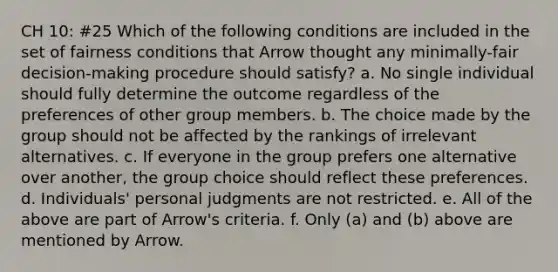 CH 10: #25 Which of the following conditions are included in the set of fairness conditions that Arrow thought any minimally-fair decision-making procedure should satisfy? a. No single individual should fully determine the outcome regardless of the preferences of other group members. b. The choice made by the group should not be affected by the rankings of irrelevant alternatives. c. If everyone in the group prefers one alternative over another, the group choice should reflect these preferences. d. Individuals' personal judgments are not restricted. e. All of the above are part of Arrow's criteria. f. Only (a) and (b) above are mentioned by Arrow.