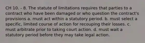 CH 10. - 8. The statute of limitations requires that parties to a contract who have been damaged or who question the contract's provisions a. must act within a statutory period. b. must select a specific, limited course of action for recouping their losses. c. must arbitrate prior to taking court action. d. must wait a statutory period before they may take legal action.