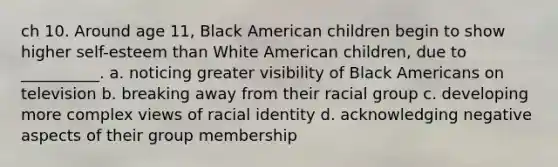 ch 10. Around age 11, Black American children begin to show higher self-esteem than White American children, due to __________. a. noticing greater visibility of Black Americans on television b. breaking away from their racial group c. developing more complex views of racial identity d. acknowledging negative aspects of their group membership