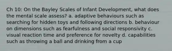 Ch 10: On the Bayley Scales of Infant Development, what does the mental scale assess? a. adaptive behaviours such as searching for hidden toys and following directions b. behaviour on dimensions such as fearfulness and social responsivity c. visual reaction time and preference for novelty d. capabilities such as throwing a ball and drinking from a cup