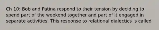 Ch 10: Bob and Patina respond to their tension by deciding to spend part of the weekend together and part of it engaged in separate activities. This response to relational dialectics is called