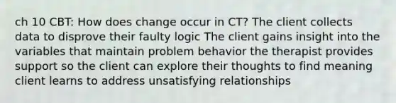 ch 10 CBT: How does change occur in CT? The client collects data to disprove their faulty logic The client gains insight into the variables that maintain problem behavior the therapist provides support so the client can explore their thoughts to find meaning client learns to address unsatisfying relationships