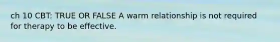 ch 10 CBT: TRUE OR FALSE A warm relationship is not required for therapy to be effective.