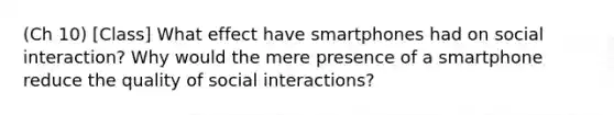 (Ch 10) [Class] What effect have smartphones had on social interaction? Why would the mere presence of a smartphone reduce the quality of social interactions?