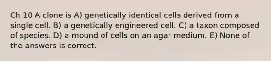 Ch 10 A clone is A) genetically identical cells derived from a single cell. B) a genetically engineered cell. C) a taxon composed of species. D) a mound of cells on an agar medium. E) None of the answers is correct.