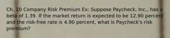 Ch. 10 Company Risk Premium Ex: Suppose Paycheck, Inc., has a beta of 1.39. If the market return is expected to be 12.90 percent and the risk-free rate is 4.90 percent, what is Paycheck's risk premium?