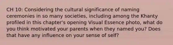 CH 10: Considering the cultural significance of naming ceremonies in so many societies, including among the Khanty profiled in this chapter's opening Visual Essence photo, what do you think motivated your parents when they named you? Does that have any influence on your sense of self?