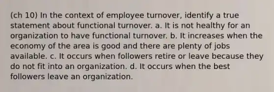 (ch 10) In the context of employee turnover, identify a true statement about functional turnover. a. It is not healthy for an organization to have functional turnover. b. It increases when the economy of the area is good and there are plenty of jobs available. c. It occurs when followers retire or leave because they do not fit into an organization. d. It occurs when the best followers leave an organization.