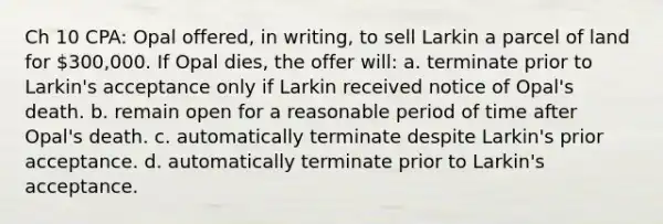 Ch 10 CPA: Opal offered, in writing, to sell Larkin a parcel of land for 300,000. If Opal dies, the offer will: a. terminate prior to Larkin's acceptance only if Larkin received notice of Opal's death. b. remain open for a reasonable period of time after Opal's death. c. automatically terminate despite Larkin's prior acceptance. d. automatically terminate prior to Larkin's acceptance.