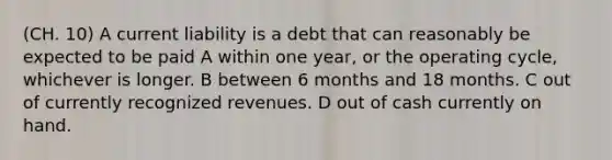 (CH. 10) A current liability is a debt that can reasonably be expected to be paid A within one year, or the operating cycle, whichever is longer. B between 6 months and 18 months. C out of currently recognized revenues. D out of cash currently on hand.