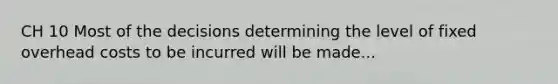 CH 10 Most of the decisions determining the level of fixed overhead costs to be incurred will be made...