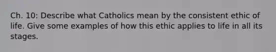 Ch. 10: Describe what Catholics mean by the consistent ethic of life. Give some examples of how this ethic applies to life in all its stages.