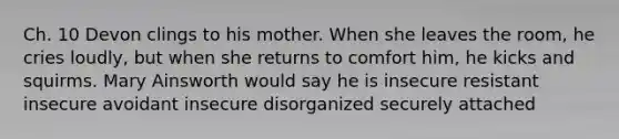 Ch. 10 Devon clings to his mother. When she leaves the room, he cries loudly, but when she returns to comfort him, he kicks and squirms. Mary Ainsworth would say he is insecure resistant insecure avoidant insecure disorganized securely attached