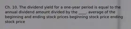 Ch. 10. The dividend yield for a one-year period is equal to the annual dividend amount divided by the ____. average of the beginning and ending stock prices beginning stock price ending stock price