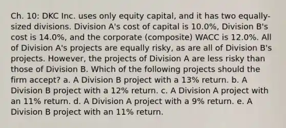 Ch. 10: DKC Inc. uses only equity capital, and it has two equally-sized divisions. Division A's cost of capital is 10.0%, Division B's cost is 14.0%, and the corporate (composite) WACC is 12.0%. All of Division A's projects are equally risky, as are all of Division B's projects. However, the projects of Division A are less risky than those of Division B. Which of the following projects should the firm accept? a. A Division B project with a 13% return. b. A Division B project with a 12% return. c. A Division A project with an 11% return. d. A Division A project with a 9% return. e. A Division B project with an 11% return.