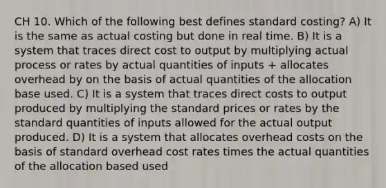 CH 10. Which of the following best defines standard costing? A) It is the same as actual costing but done in real time. B) It is a system that traces direct cost to output by multiplying actual process or rates by actual quantities of inputs + allocates overhead by on the basis of actual quantities of the allocation base used. C) It is a system that traces direct costs to output produced by multiplying the standard prices or rates by the standard quantities of inputs allowed for the actual output produced. D) It is a system that allocates overhead costs on the basis of standard overhead cost rates times the actual quantities of the allocation based used