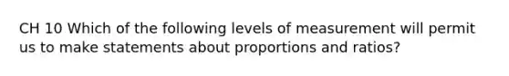 CH 10 Which of the following levels of measurement will permit us to make statements about proportions and ratios?