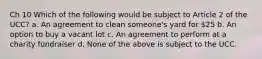 Ch 10 Which of the following would be subject to Article 2 of the UCC? a. An agreement to clean someone's yard for 25 b. An option to buy a vacant lot c. An agreement to perform at a charity fundraiser d. None of the above is subject to the UCC.