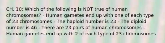 CH. 10: Which of the following is NOT true of human chromosomes? - Human gametes end up with one of each type of 23 chromosomes - The haploid number is 23 - The diploid number is 46 - There are 23 pairs of human chromosomes - Human gametes end up with 2 of each type of 23 chromosomes