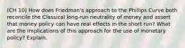 (CH 10) How does Friedman's approach to the Phillips Curve both reconcile the Classical long-run neutrality of money and assert that money policy can have real effects in the short run? What are the implications of this approach for the use of monetary policy? Explain.