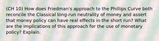 (CH 10) How does Friedman's approach to the Phillips Curve both reconcile the Classical long-run neutrality of money and assert that money policy can have real effects in the short run? What are the implications of this approach for the use of monetary policy? Explain.