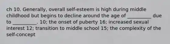 ch 10. Generally, overall self-esteem is high during middle childhood but begins to decline around the age of __________ due to __________. 10; the onset of puberty 16; increased sexual interest 12; transition to middle school 15; the complexity of the self-concept