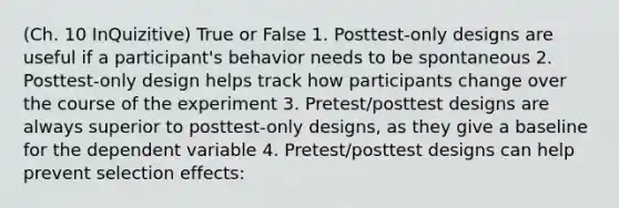 (Ch. 10 InQuizitive) True or False 1. Posttest-only designs are useful if a participant's behavior needs to be spontaneous 2. Posttest-only design helps track how participants change over the course of the experiment 3. Pretest/posttest designs are always superior to posttest-only designs, as they give a baseline for the dependent variable 4. Pretest/posttest designs can help prevent selection effects: