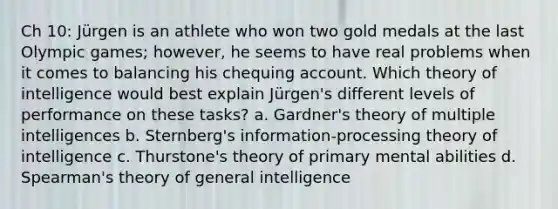 Ch 10: Jürgen is an athlete who won two gold medals at the last Olympic games; however, he seems to have real problems when it comes to balancing his chequing account. Which theory of intelligence would best explain Jürgen's different levels of performance on these tasks? a. Gardner's theory of multiple intelligences b. Sternberg's information-processing theory of intelligence c. Thurstone's theory of primary mental abilities d. Spearman's theory of general intelligence