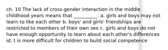 ch. 10 The lack of cross-gender interaction in the middle childhood years means that __________. a. girls and boys may not learn to like each other b. boys' and girls' friendships are restricted to members of their own sex c. girls and boys do not have enough opportunity to learn about each other's differences id. t is more difficult for children to build social competence