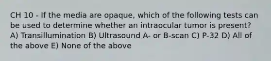 CH 10 - If the media are opaque, which of the following tests can be used to determine whether an intraocular tumor is present? A) Transillumination B) Ultrasound A- or B-scan C) P-32 D) All of the above E) None of the above