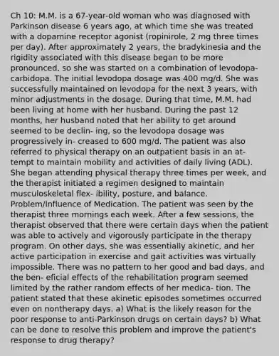 Ch 10: M.M. is a 67-year-old woman who was diagnosed with Parkinson disease 6 years ago, at which time she was treated with a dopamine receptor agonist (ropinirole, 2 mg three times per day). After approximately 2 years, the bradykinesia and the rigidity associated with this disease began to be more pronounced, so she was started on a combination of levodopa-carbidopa. The initial levodopa dosage was 400 mg/d. She was successfully maintained on levodopa for the next 3 years, with minor adjustments in the dosage. During that time, M.M. had been living at home with her husband. During the past 12 months, her husband noted that her ability to get around seemed to be declin- ing, so the levodopa dosage was progressively in- creased to 600 mg/d. The patient was also referred to physical therapy on an outpatient basis in an at- tempt to maintain mobility and activities of daily living (ADL). She began attending physical therapy three times per week, and the therapist initiated a regimen designed to maintain musculoskeletal flex- ibility, posture, and balance. Problem/Influence of Medication. The patient was seen by the therapist three mornings each week. After a few sessions, the therapist observed that there were certain days when the patient was able to actively and vigorously participate in the therapy program. On other days, she was essentially akinetic, and her active participation in exercise and gait activities was virtually impossible. There was no pattern to her good and bad days, and the ben- eficial effects of the rehabilitation program seemed limited by the rather random effects of her medica- tion. The patient stated that these akinetic episodes sometimes occurred even on nontherapy days. a) What is the likely reason for the poor response to anti-Parkinson drugs on certain days? b) What can be done to resolve this problem and improve the patient's response to drug therapy?