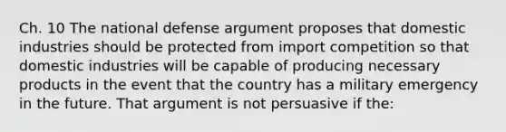 Ch. 10 The national defense argument proposes that domestic industries should be protected from import competition so that domestic industries will be capable of producing necessary products in the event that the country has a military emergency in the future. That argument is not persuasive if the: