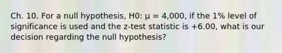 Ch. 10. For a null hypothesis, H0: µ = 4,000, if the 1% level of significance is used and the z-test statistic is +6.00, what is our decision regarding the null hypothesis?